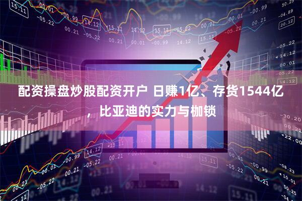 配资操盘炒股配资开户 日赚1亿、存货1544亿，比亚迪的实力与枷锁