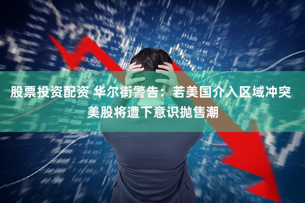 股票投资配资 华尔街警告：若美国介入区域冲突 美股将遭下意识抛售潮