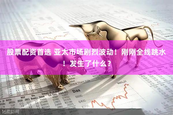 股票配资首选 亚太市场剧烈波动！刚刚全线跳水！发生了什么？
