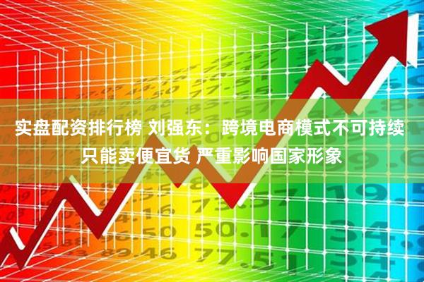 实盘配资排行榜 刘强东：跨境电商模式不可持续 只能卖便宜货 严重影响国家形象