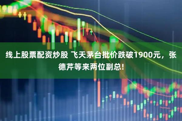 线上股票配资炒股 飞天茅台批价跌破1900元，张德芹等来两位副总!