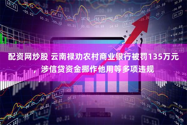 配资网炒股 云南禄劝农村商业银行被罚135万元，涉信贷资金挪作他用等多项违规