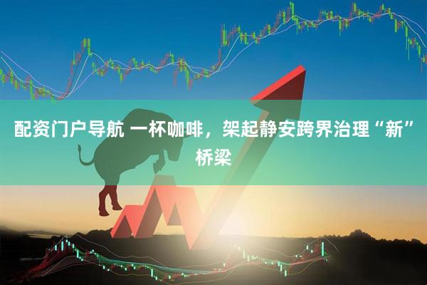 配资门户导航 一杯咖啡，架起静安跨界治理“新”桥梁