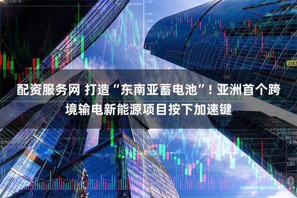 配资服务网 打造“东南亚蓄电池”! 亚洲首个跨境输电新能源项目按下加速键