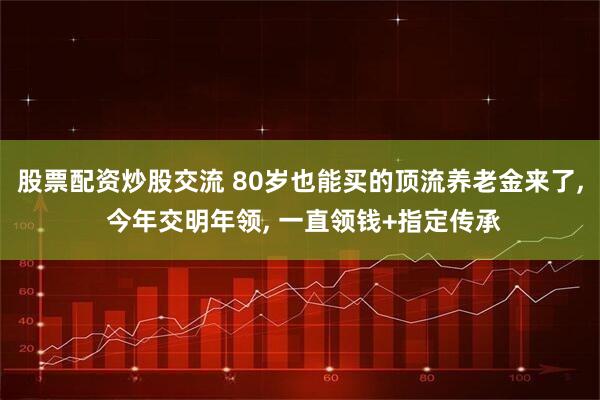 股票配资炒股交流 80岁也能买的顶流养老金来了, 今年交明年领, 一直领钱+指定传承