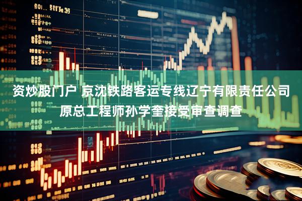 资炒股门户 京沈铁路客运专线辽宁有限责任公司原总工程师孙学奎接受审查调查