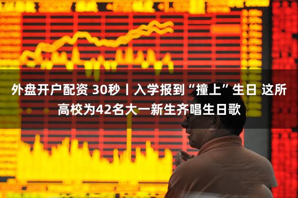 外盘开户配资 30秒丨入学报到“撞上”生日 这所高校为42名大一新生齐唱生日歌