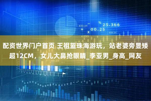 配资世界门户首页 王祖蓝珠海游玩，站老婆旁显矮超12CM，女儿大鼻抢眼睛_李亚男_身高_网友