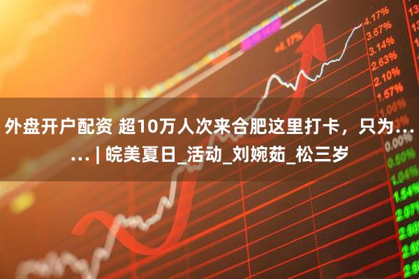 外盘开户配资 超10万人次来合肥这里打卡，只为…… | 皖美夏日_活动_刘婉茹_松三岁