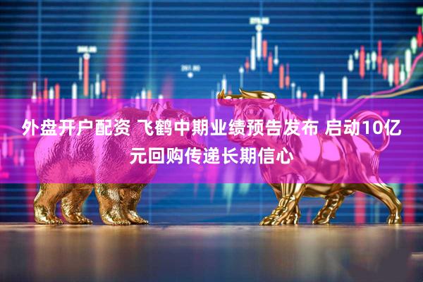 外盘开户配资 飞鹤中期业绩预告发布 启动10亿元回购传递长期信心