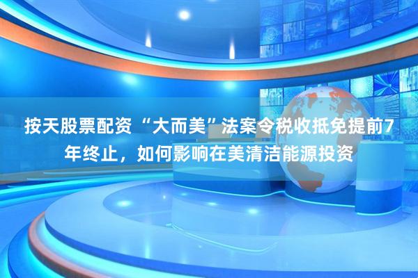 按天股票配资 “大而美”法案令税收抵免提前7年终止，如何影响在美清洁能源投资