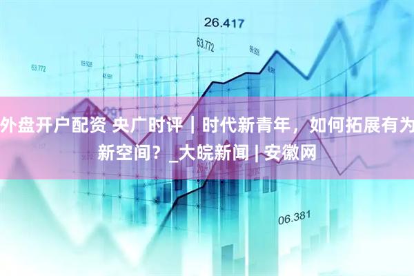 外盘开户配资 央广时评｜时代新青年，如何拓展有为新空间？_大皖新闻 | 安徽网