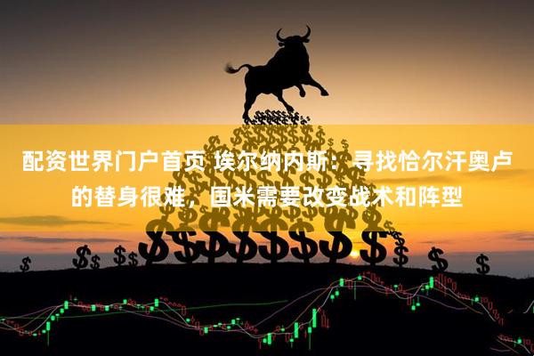 配资世界门户首页 埃尔纳内斯：寻找恰尔汗奥卢的替身很难，国米需要改变战术和阵型