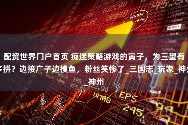 配资世界门户首页 痴迷策略游戏的寅子，为三望有多拼？边接广子边摸鱼，粉丝笑惨了_三国志_玩家_神州