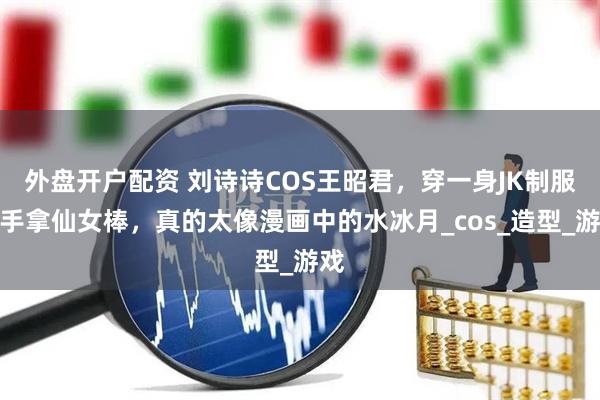 外盘开户配资 刘诗诗COS王昭君，穿一身JK制服，手拿仙女棒，真的太像漫画中的水冰月_cos_造型_游戏