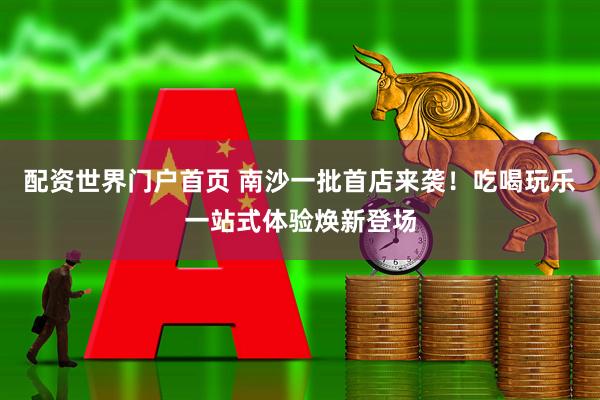 配资世界门户首页 南沙一批首店来袭！吃喝玩乐一站式体验焕新登场