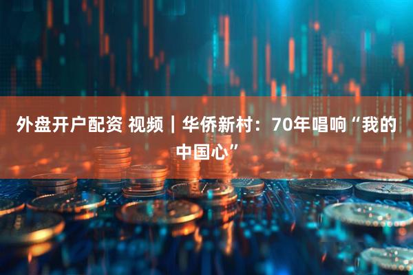 外盘开户配资 视频｜华侨新村：70年唱响“我的中国心”