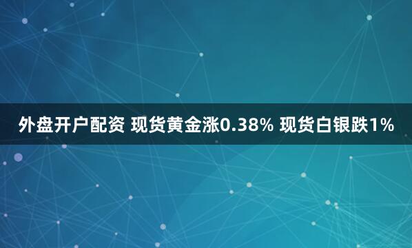 外盘开户配资 现货黄金涨0.38% 现货白银跌1%