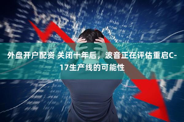外盘开户配资 关闭十年后，波音正在评估重启C-17生产线的可能性
