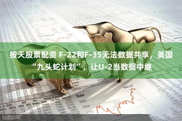 按天股票配资 F-22和F-35无法数据共享，美国“九头蛇计划”，让U-2当数据中继
