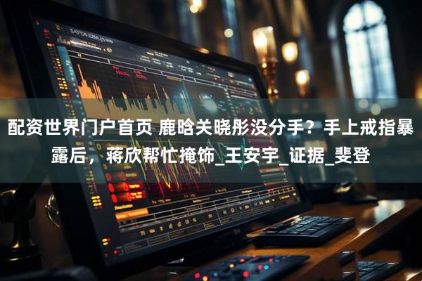 配资世界门户首页 鹿晗关晓彤没分手？手上戒指暴露后，蒋欣帮忙掩饰_王安宇_证据_斐登