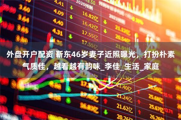 外盘开户配资 靳东46岁妻子近照曝光，打扮朴素气质佳，越看越有韵味_李佳_生活_家庭