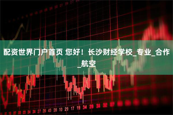 配资世界门户首页 您好！长沙财经学校_专业_合作_航空