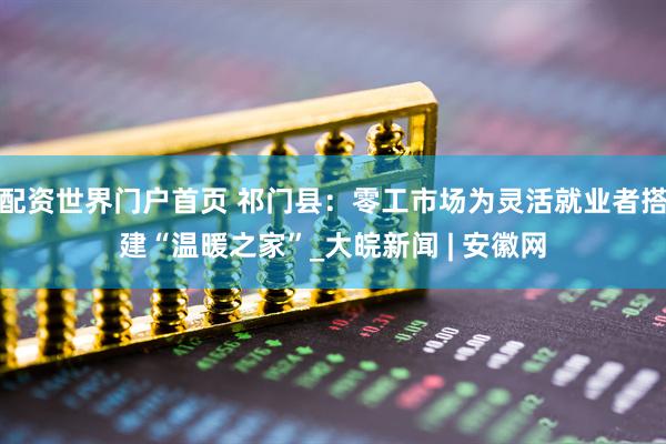 配资世界门户首页 祁门县：零工市场为灵活就业者搭建“温暖之家”_大皖新闻 | 安徽网