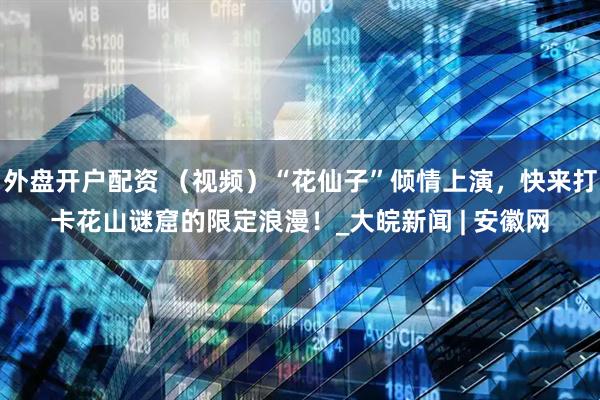 外盘开户配资 （视频）“花仙子”倾情上演，快来打卡花山谜窟的限定浪漫！_大皖新闻 | 安徽网