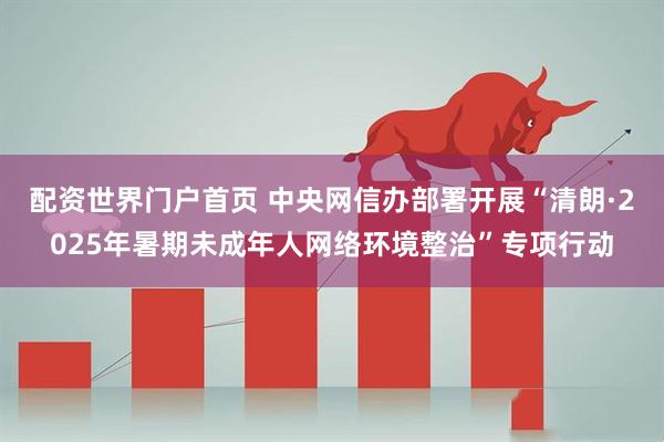 配资世界门户首页 中央网信办部署开展“清朗·2025年暑期未成年人网络环境整治”专项行动