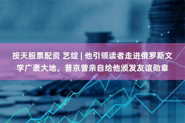 按天股票配资 艺绽 | 他引领读者走进俄罗斯文学广袤大地，普京曾亲自给他颁发友谊勋章