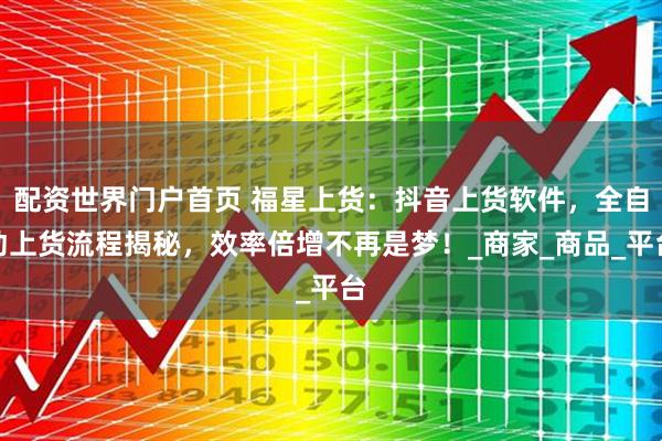 配资世界门户首页 福星上货：抖音上货软件，全自动上货流程揭秘，效率倍增不再是梦！_商家_商品_平台