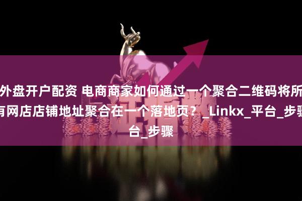 外盘开户配资 电商商家如何通过一个聚合二维码将所有网店店铺地址聚合在一个落地页？_Linkx_平台_步骤