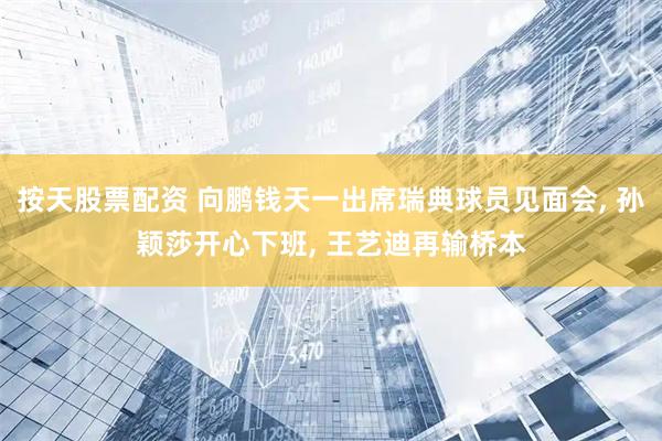 按天股票配资 向鹏钱天一出席瑞典球员见面会, 孙颖莎开心下班, 王艺迪再输桥本