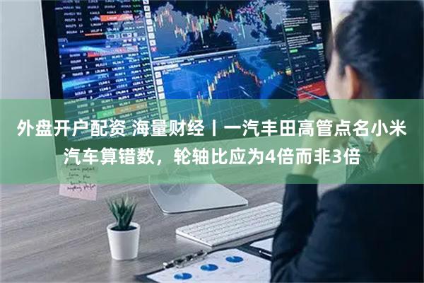 外盘开户配资 海量财经丨一汽丰田高管点名小米汽车算错数，轮轴比应为4倍而非3倍