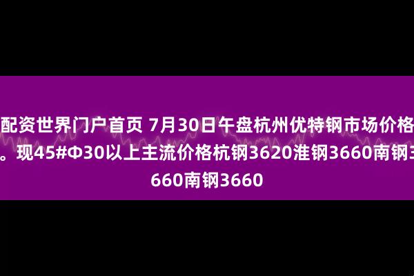 配资世界门户首页 7月30日午盘杭州优特钢市场价格暂稳。现45#Φ30以上主流价格杭钢3620淮钢3660南钢3660