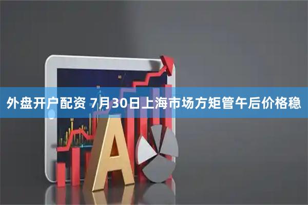 外盘开户配资 7月30日上海市场方矩管午后价格稳