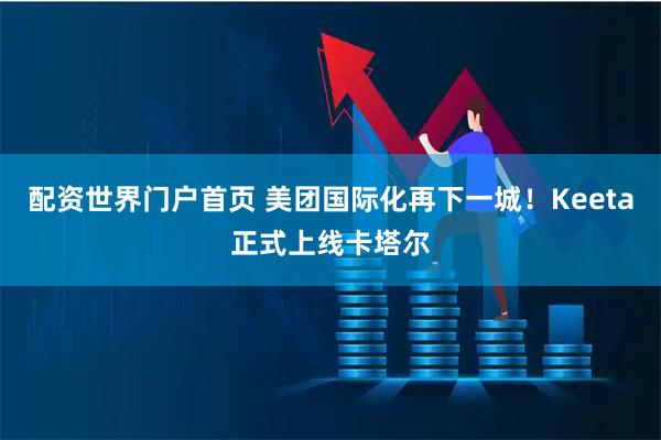配资世界门户首页 美团国际化再下一城！Keeta正式上线卡塔尔
