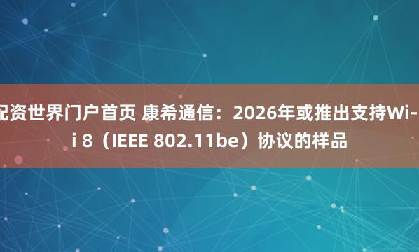 配资世界门户首页 康希通信：2026年或推出支持Wi-Fi 8（IEEE 802.11be）协议的样品