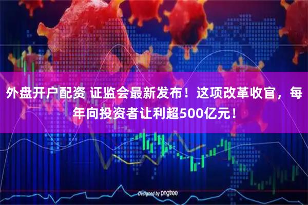 外盘开户配资 证监会最新发布！这项改革收官，每年向投资者让利超500亿元！