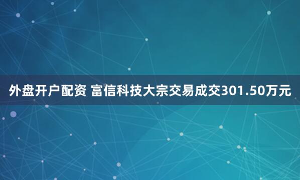 外盘开户配资 富信科技大宗交易成交301.50万元