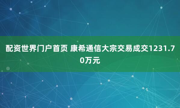配资世界门户首页 康希通信大宗交易成交1231.70万元