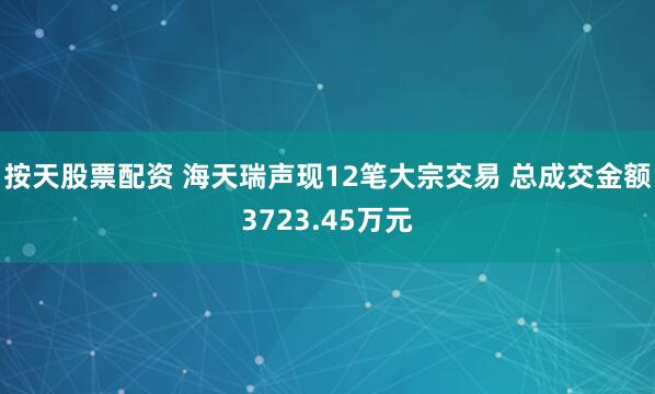 按天股票配资 海天瑞声现12笔大宗交易 总成交金额3723.45万元