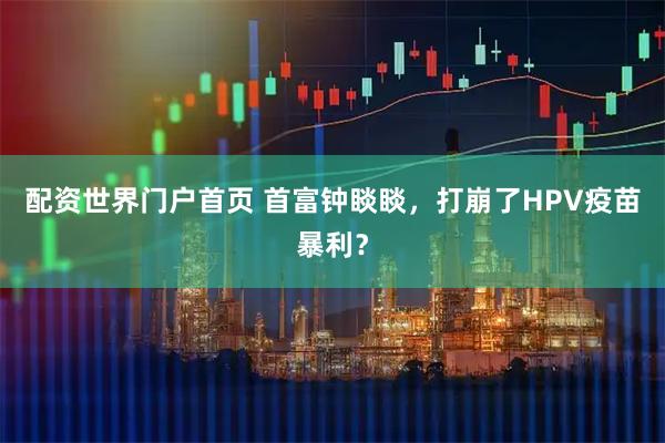 配资世界门户首页 首富钟睒睒，打崩了HPV疫苗暴利？
